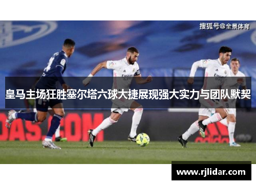皇马主场狂胜塞尔塔六球大捷展现强大实力与团队默契