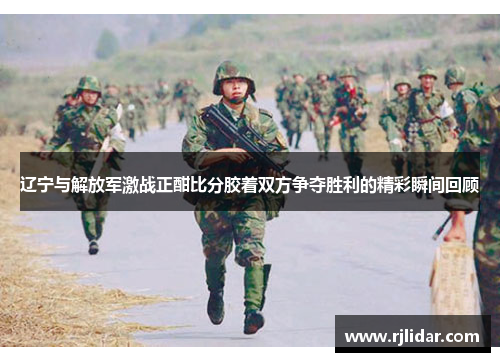 辽宁与解放军激战正酣比分胶着双方争夺胜利的精彩瞬间回顾