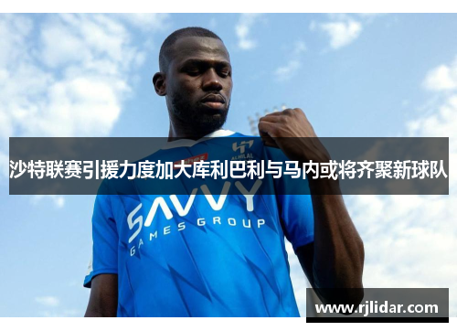 沙特联赛引援力度加大库利巴利与马内或将齐聚新球队 沙特联赛引援力度加大库利巴利与马内或将齐聚新球队